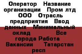 Оператор › Название организации ­ Пром лтд, ООО › Отрасль предприятия ­ Ввод данных › Минимальный оклад ­ 23 000 - Все города Работа » Вакансии   . Татарстан респ.